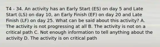 T4 - 34. An activity has an Early Start (ES) on day 5 and Late Start (LS) on day 10, an Early Finish (EF) on day 20 and Late Finish (LF) on day 25. What can be said about this activity? A. The activity is not progressing at all B. The activity is not on a critical path C. Not enough information to tell anything about the activity D. The activity is on critical path