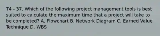 T4 - 37. Which of the following project management tools is best suited to calculate the maximum time that a project will take to be completed? A. Flowchart B. Network Diagram C. Earned Value Technique D. WBS