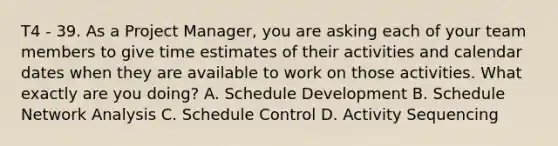 T4 - 39. As a Project Manager, you are asking each of your team members to give time estimates of their activities and calendar dates when they are available to work on those activities. What exactly are you doing? A. Schedule Development B. Schedule Network Analysis C. Schedule Control D. Activity Sequencing