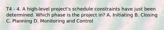 T4 - 4. A high-level project's schedule constraints have just been determined. Which phase is the project in? A. Initiating B. Closing C. Planning D. Monitoring and Control