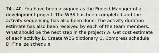 T4 - 40. You have been assigned as the Project Manager of a development project. The WBS has been completed and the activity sequencing has also been done. The activity duration estimate has also been received by each of the team members. What should be the next step in the project? A. Get cost estimate of each activity B. Create WBS dictionary C. Compress schedule D. Finalize schedule