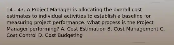 T4 - 43. A Project Manager is allocating the overall cost estimates to individual activities to establish a baseline for measuring project performance. What process is the Project Manager performing? A. <a href='https://www.questionai.com/knowledge/kIfBvqX7Jm-cost-estimation' class='anchor-knowledge'>cost estimation</a> B. Cost Management C. Cost Control D. Cost Budgeting