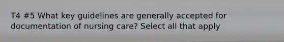 T4 #5 What key guidelines are generally accepted for documentation of nursing care? Select all that apply