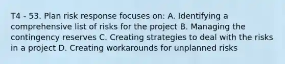 T4 - 53. Plan risk response focuses on: A. Identifying a comprehensive list of risks for the project B. Managing the contingency reserves C. Creating strategies to deal with the risks in a project D. Creating workarounds for unplanned risks