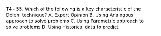 T4 - 55. Which of the following is a key characteristic of the Delphi technique? A. Expert Opinion B. Using Analogous approach to solve problems C. Using Parametric approach to solve problems D. Using Historical data to predict