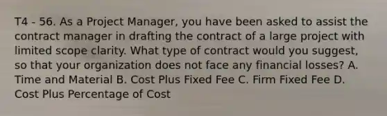 T4 - 56. As a Project Manager, you have been asked to assist the contract manager in drafting the contract of a large project with limited scope clarity. What type of contract would you suggest, so that your organization does not face any financial losses? A. Time and Material B. Cost Plus Fixed Fee C. Firm Fixed Fee D. Cost Plus Percentage of Cost