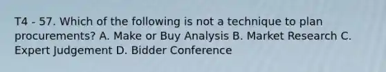 T4 - 57. Which of the following is not a technique to plan procurements? A. Make or Buy Analysis B. Market Research C. Expert Judgement D. Bidder Conference