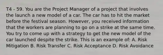 T4 - 59. You are the Project Manager of a project that involves the launch a new model of a car. The car has to hit the market before the festival season. However, you received information that the workers are planning to go on a strike at the same time. You try to come up with a strategy to get the new model of the car launched despite the strike. This is an example of: A. Risk Mitigation B. Risk Transfer C. Risk Acceptance D. Risk Avoidance