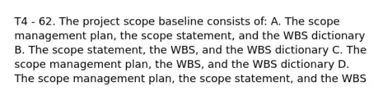 T4 - 62. The project scope baseline consists of: A. The scope management plan, the scope statement, and the WBS dictionary B. The scope statement, the WBS, and the WBS dictionary C. The scope management plan, the WBS, and the WBS dictionary D. The scope management plan, the scope statement, and the WBS