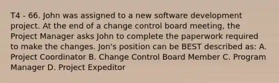 T4 - 66. John was assigned to a new software development project. At the end of a change control board meeting, the Project Manager asks John to complete the paperwork required to make the changes. Jon's position can be BEST described as: A. Project Coordinator B. Change Control Board Member C. Program Manager D. Project Expeditor