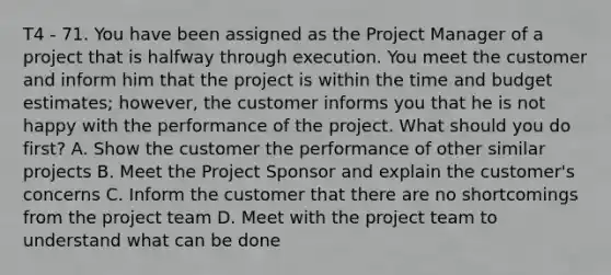 T4 - 71. You have been assigned as the Project Manager of a project that is halfway through execution. You meet the customer and inform him that the project is within the time and budget estimates; however, the customer informs you that he is not happy with the performance of the project. What should you do first? A. Show the customer the performance of other similar projects B. Meet the Project Sponsor and explain the customer's concerns C. Inform the customer that there are no shortcomings from the <a href='https://www.questionai.com/knowledge/kZEoBxJj0L-project-team' class='anchor-knowledge'>project team</a> D. Meet with the project team to understand what can be done