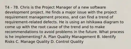 T4 - 78. Chris is the Project Manager of a new software development project. He finds a major issue with the project requirement management process, and can find a trend of requirement-related defects. He is using an Ishikawa diagram to come up with the root cause of the trend and to make recommendations to avoid problems in the future. What process is he implementing? A. Plan Quality Management B. Identify Risks C. Manage Quality D. Control Quality