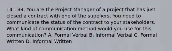 T4 - 89. You are the Project Manager of a project that has just closed a contract with one of the suppliers. You need to communicate the status of the contract to your stakeholders. What kind of communication method would you use for this communication? A. Formal Verbal B. Informal Verbal C. Formal Written D. Informal Written