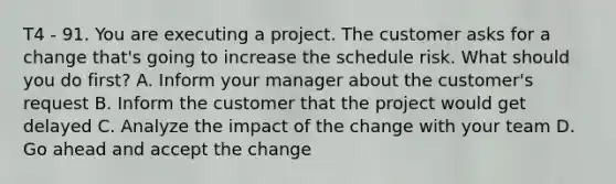 T4 - 91. You are executing a project. The customer asks for a change that's going to increase the schedule risk. What should you do first? A. Inform your manager about the customer's request B. Inform the customer that the project would get delayed C. Analyze the impact of the change with your team D. Go ahead and accept the change