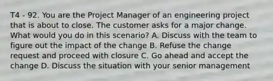 T4 - 92. You are the Project Manager of an engineering project that is about to close. The customer asks for a major change. What would you do in this scenario? A. Discuss with the team to figure out the impact of the change B. Refuse the change request and proceed with closure C. Go ahead and accept the change D. Discuss the situation with your senior management