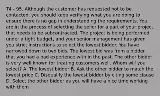 T4 - 95. Although the customer has requested not to be contacted, you should keep verifying what you are doing to ensure there is no gap in understanding the requirements. You are in the process of selecting the seller for a part of your project that needs to be subcontracted. The project is being performed under a tight budget, and your senior management has given you strict instructions to select the lowest bidder. You have narrowed down to two bids. The lowest bid was from a bidder that you had a bad experience with in the past. The other bidder is very well known for treating customers well. Whom will you select? A. The lowest bidder B. Ask the other bidder to match the lowest price C. Disqualify the lowest bidder by citing some clause D. Select the other bidder as you will have a nice time working with them