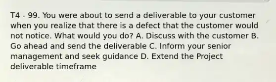 T4 - 99. You were about to send a deliverable to your customer when you realize that there is a defect that the customer would not notice. What would you do? A. Discuss with the customer B. Go ahead and send the deliverable C. Inform your senior management and seek guidance D. Extend the Project deliverable timeframe