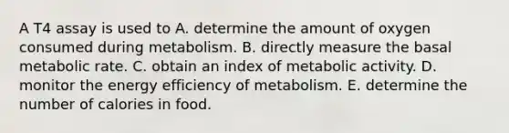 A T4 assay is used to A. determine the amount of oxygen consumed during metabolism. B. directly measure the basal metabolic rate. C. obtain an index of metabolic activity. D. monitor the energy efficiency of metabolism. E. determine the number of calories in food.