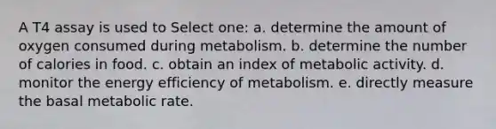 A T4 assay is used to Select one: a. determine the amount of oxygen consumed during metabolism. b. determine the number of calories in food. c. obtain an index of metabolic activity. d. monitor the energy efficiency of metabolism. e. directly measure the basal metabolic rate.