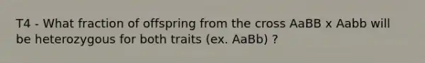 T4 - What fraction of offspring from the cross AaBB x Aabb will be heterozygous for both traits (ex. AaBb) ?