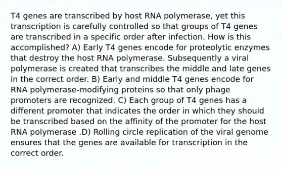 T4 genes are transcribed by host RNA polymerase, yet this transcription is carefully controlled so that groups of T4 genes are transcribed in a specific order after infection. How is this accomplished? A) Early T4 genes encode for proteolytic enzymes that destroy the host RNA polymerase. Subsequently a viral polymerase is created that transcribes the middle and late genes in the correct order. B) Early and middle T4 genes encode for RNA polymerase-modifying proteins so that only phage promoters are recognized. C) Each group of T4 genes has a different promoter that indicates the order in which they should be transcribed based on the affinity of the promoter for the host RNA polymerase .D) Rolling circle replication of the viral genome ensures that the genes are available for transcription in the correct order.