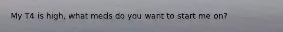 My T4 is high, what meds do you want to start me on?