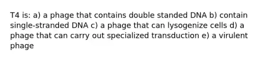 T4 is: a) a phage that contains double standed DNA b) contain single-stranded DNA c) a phage that can lysogenize cells d) a phage that can carry out specialized transduction e) a virulent phage