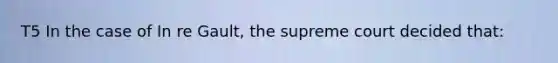 T5 In the case of In re Gault, the supreme court decided that: