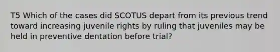 T5 Which of the cases did SCOTUS depart from its previous trend toward increasing juvenile rights by ruling that juveniles may be held in preventive dentation before trial?