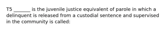 T5 _______ is the juvenile justice equivalent of parole in which a delinquent is released from a custodial sentence and supervised in the community is called: