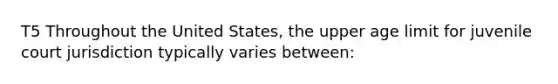 T5 Throughout the United States, the upper age limit for juvenile court jurisdiction typically varies between: