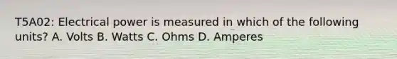 T5A02: Electrical power is measured in which of the following units? A. Volts B. Watts C. Ohms D. Amperes