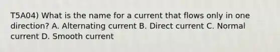 T5A04) What is the name for a current that flows only in one direction? A. Alternating current B. Direct current C. Normal current D. Smooth current