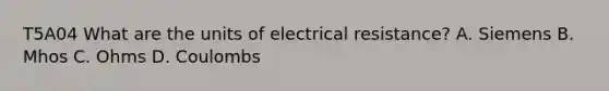 T5A04 What are the units of electrical resistance? A. Siemens B. Mhos C. Ohms D. Coulombs