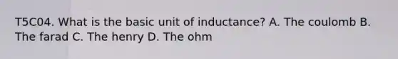 T5C04. What is the basic unit of inductance? A. The coulomb B. The farad C. The henry D. The ohm