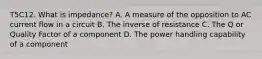 T5C12. What is impedance? A. A measure of the opposition to AC current flow in a circuit B. The inverse of resistance C. The Q or Quality Factor of a component D. The power handling capability of a component