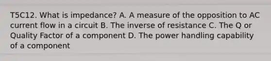 T5C12. What is impedance? A. A measure of the opposition to AC current flow in a circuit B. The inverse of resistance C. The Q or Quality Factor of a component D. The power handling capability of a component