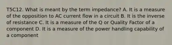 T5C12. What is meant by the term impedance? A. It is a measure of the opposition to AC current flow in a circuit B. It is the inverse of resistance C. It is a measure of the Q or Quality Factor of a component D. It is a measure of the power handling capability of a component