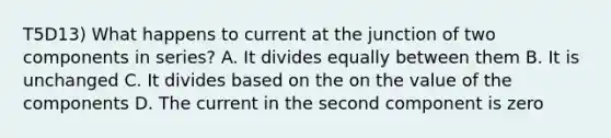 T5D13) What happens to current at the junction of two components in series? A. It divides equally between them B. It is unchanged C. It divides based on the on the value of the components D. The current in the second component is zero