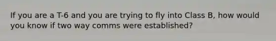 If you are a T-6 and you are trying to fly into Class B, how would you know if two way comms were established?