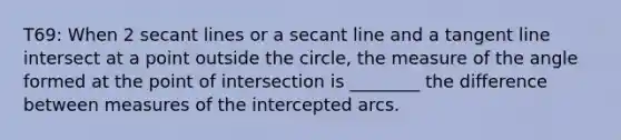 T69: When 2 secant lines or a secant line and a tangent line intersect at a point outside the circle, the measure of the angle formed at the point of intersection is ________ the difference between measures of the intercepted arcs.