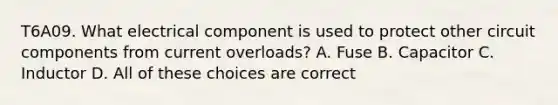 T6A09. What electrical component is used to protect other circuit components from current overloads? A. Fuse B. Capacitor C. Inductor D. All of these choices are correct