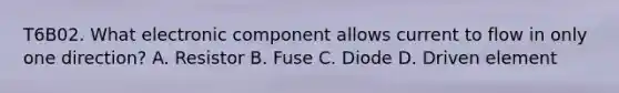 T6B02. What electronic component allows current to flow in only one direction? A. Resistor B. Fuse C. Diode D. Driven element