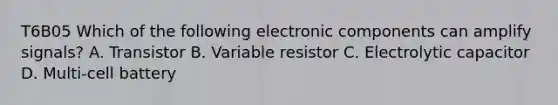 T6B05 Which of the following electronic components can amplify signals? A. Transistor B. Variable resistor C. Electrolytic capacitor D. Multi-cell battery