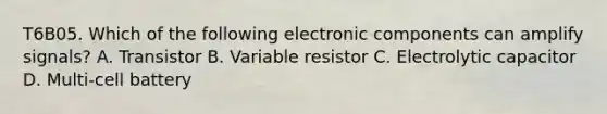 T6B05. Which of the following electronic components can amplify signals? A. Transistor B. Variable resistor C. Electrolytic capacitor D. Multi-cell battery