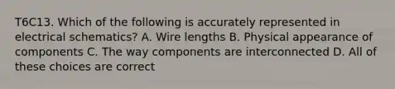 T6C13. Which of the following is accurately represented in electrical schematics? A. Wire lengths B. Physical appearance of components C. The way components are interconnected D. All of these choices are correct