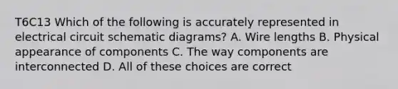 T6C13 Which of the following is accurately represented in electrical circuit schematic diagrams? A. Wire lengths B. Physical appearance of components C. The way components are interconnected D. All of these choices are correct