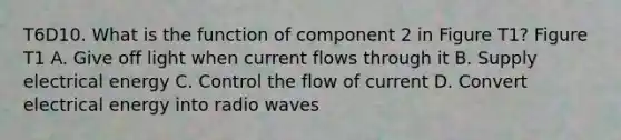 T6D10. What is the function of component 2 in Figure T1? Figure T1 A. Give off light when current flows through it B. Supply electrical energy C. Control the flow of current D. Convert electrical energy into radio waves