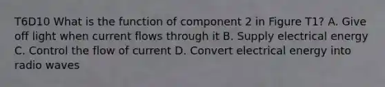 T6D10 What is the function of component 2 in Figure T1? A. Give off light when current flows through it B. Supply electrical energy C. Control the flow of current D. Convert electrical energy into radio waves