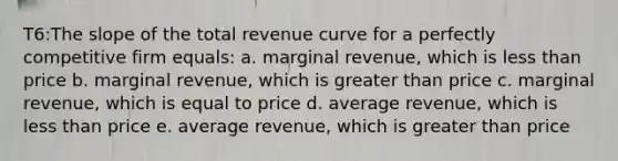 T6:The slope of the total revenue curve for a perfectly competitive firm equals: a. marginal revenue, which is less than price b. marginal revenue, which is greater than price c. marginal revenue, which is equal to price d. average revenue, which is less than price e. average revenue, which is greater than price